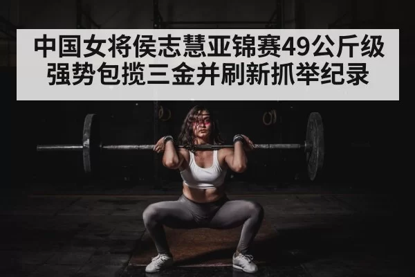 中国女将侯志慧亚锦赛49公斤级强势包揽三金并刷新抓举纪录
