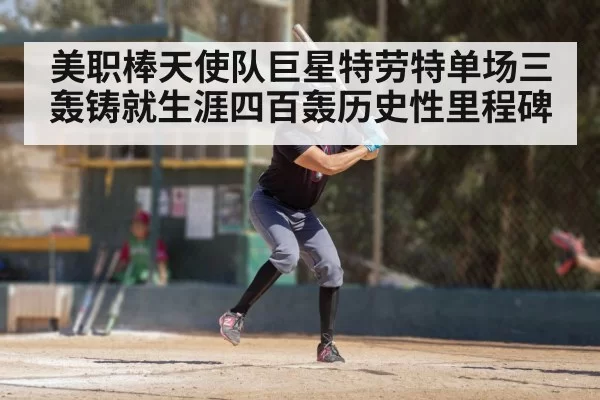 美职棒天使队巨星特劳特单场三轰铸就生涯四百轰历史性里程碑