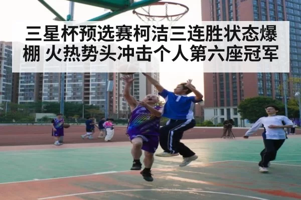 三星杯预选赛柯洁三连胜状态爆棚 火热势头冲击个人第六座冠军