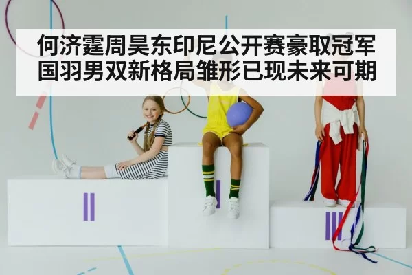 何济霆周昊东印尼公开赛豪取冠军国羽男双新格局雏形已现未来可期