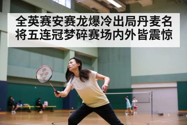 全英赛安赛龙爆冷出局丹麦名将五连冠梦碎赛场内外皆震惊